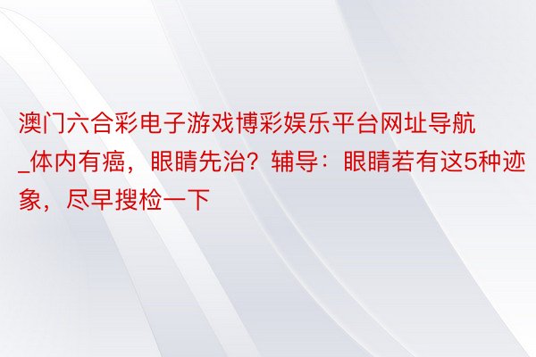 澳门六合彩电子游戏博彩娱乐平台网址导航_体内有癌，眼睛先治？辅导：眼睛若有这5种迹象，尽早搜检一下