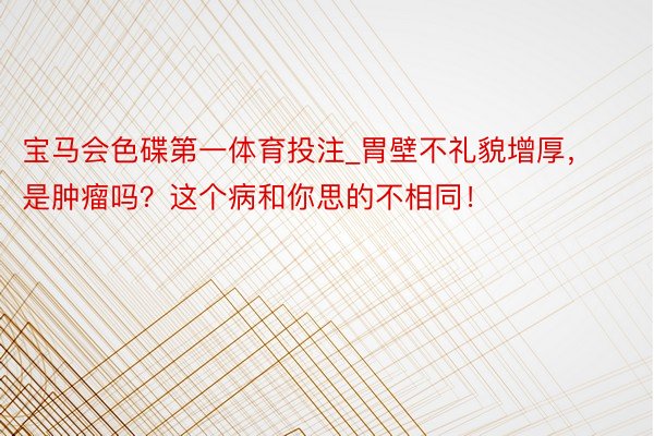 宝马会色碟第一体育投注_胃壁不礼貌增厚，是肿瘤吗？这个病和你思的不相同！