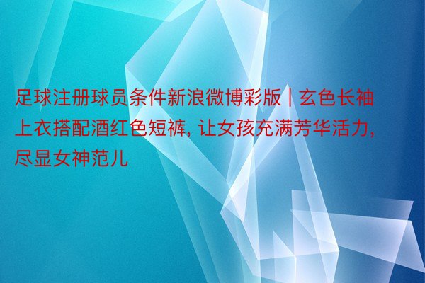 足球注册球员条件新浪微博彩版 | 玄色长袖上衣搭配酒红色短裤, 让女孩充满芳华活力, 尽显女神范儿