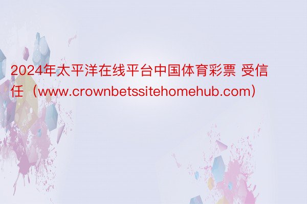 2024年太平洋在线平台中国体育彩票 受信任（www.crownbetssitehomehub.com）