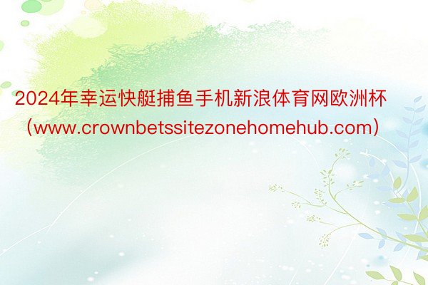 2024年幸运快艇捕鱼手机新浪体育网欧洲杯（www.crownbetssitezonehomehub.com）