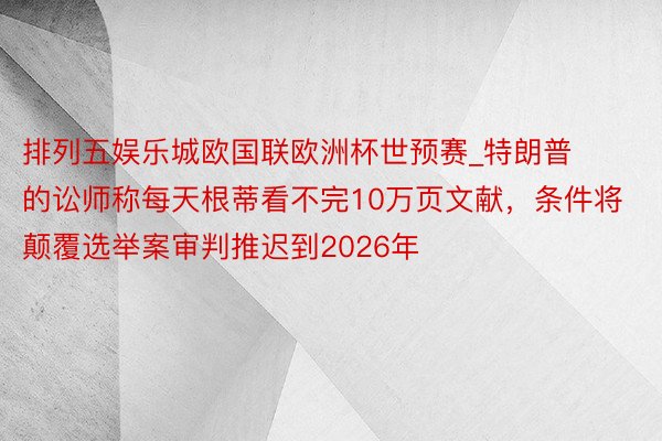 排列五娱乐城欧国联欧洲杯世预赛_特朗普的讼师称每天根蒂看不完10万页文献，条件将颠覆选举案审判推迟到2026年