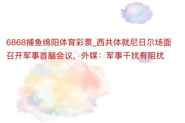 6868捕鱼绵阳体育彩票_西共体就尼日尔场面召开军事首脑会议，外媒：军事干扰有阻扰