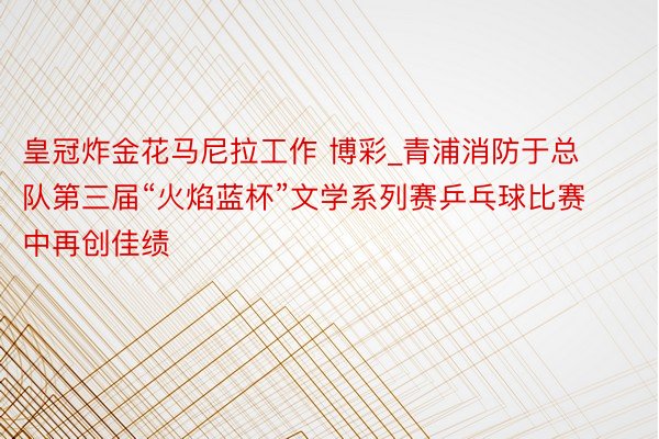 皇冠炸金花马尼拉工作 博彩_青浦消防于总队第三届“火焰蓝杯”文学系列赛乒乓球比赛中再创佳绩