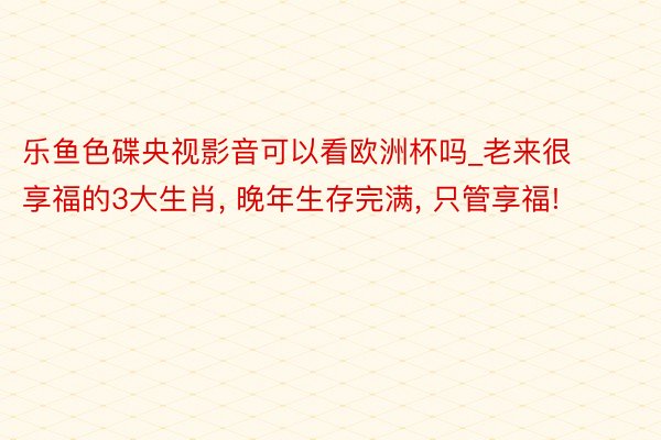 乐鱼色碟央视影音可以看欧洲杯吗_老来很享福的3大生肖, 晚年生存完满, 只管享福!