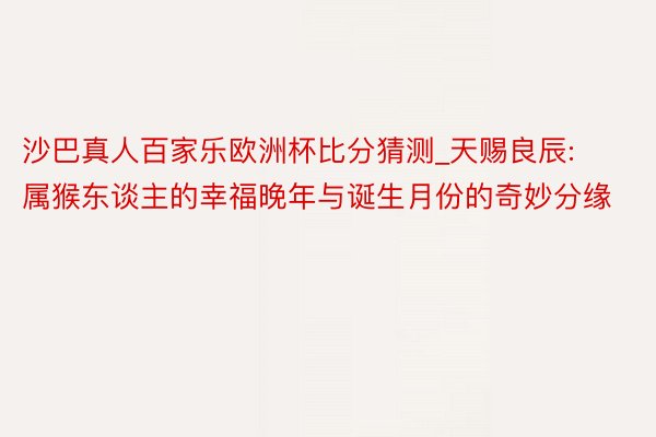 沙巴真人百家乐欧洲杯比分猜测_天赐良辰: 属猴东谈主的幸福晚年与诞生月份的奇妙分缘