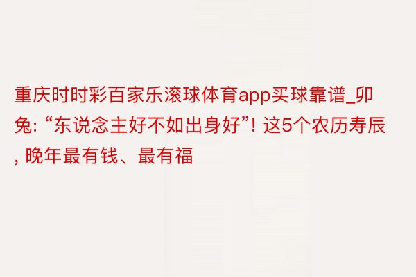 重庆时时彩百家乐滚球体育app买球靠谱_卯兔: “东说念主好不如出身好”! 这5个农历寿辰, 晚年最有钱、最有福