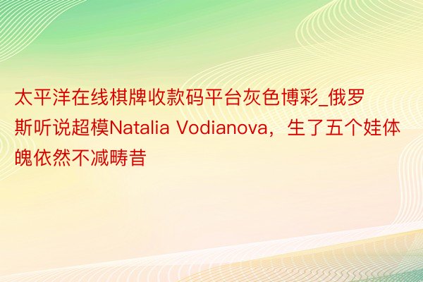 太平洋在线棋牌收款码平台灰色博彩_俄罗斯听说超模Natalia Vodianova，生了五个娃体魄依然不减畴昔