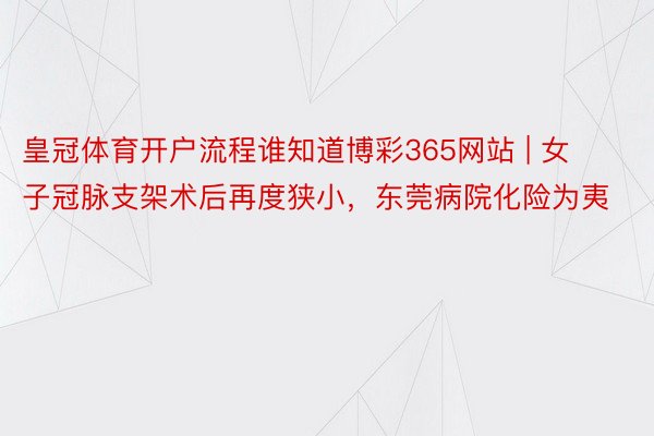 皇冠体育开户流程谁知道博彩365网站 | 女子冠脉支架术后再度狭小，东莞病院化险为夷