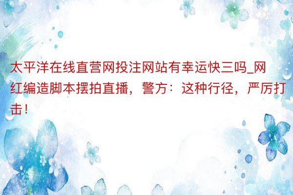 太平洋在线直营网投注网站有幸运快三吗_网红编造脚本摆拍直播，警方：这种行径，严厉打击！