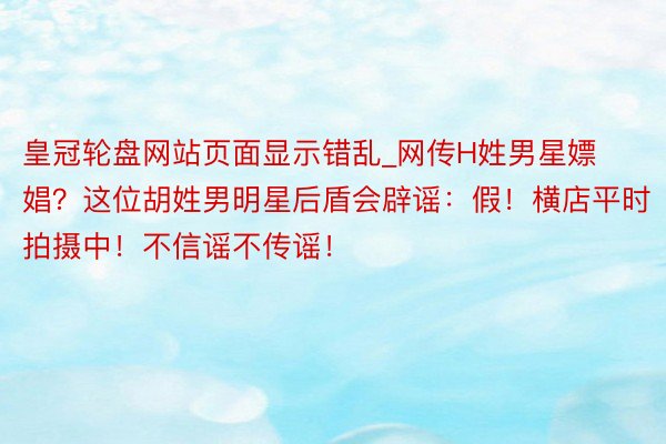 皇冠轮盘网站页面显示错乱_网传H姓男星嫖娼？这位胡姓男明星后盾会辟谣：假！横店平时拍摄中！不信谣不传谣！