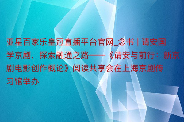 亚星百家乐皇冠直播平台官网_念书 | 请安国学京剧，探索融通之路——《请安与前行：新京剧电影创作概论》阅读共享会在上海京剧传习馆举办