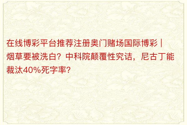 在线博彩平台推荐注册奥门赌场国际博彩 | 烟草要被洗白？中科院颠覆性究诘，尼古丁能裁汰40%死字率？