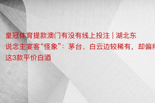 皇冠体育提款澳门有没有线上投注 | 湖北东说念主宴客“怪象”：茅台、白云边较稀有，却偏疼这3款平价白酒