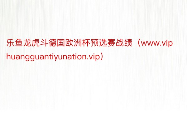 乐鱼龙虎斗德国欧洲杯预选赛战绩（www.viphuangguantiyunation.vip）