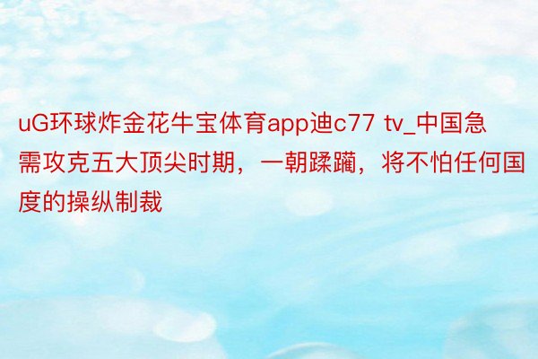 uG环球炸金花牛宝体育app迪c77 tv_中国急需攻克五大顶尖时期，一朝蹂躏，将不怕任何国度的操纵制裁