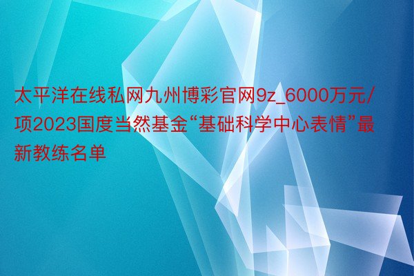 太平洋在线私网九州博彩官网9z_6000万元/项2023国度当然基金“基础科学中心表情”最新教练名单