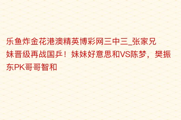 乐鱼炸金花港澳精英博彩网三中三_张家兄妹晋级再战国乒！妹妹好意思和VS陈梦，樊振东PK哥哥智和