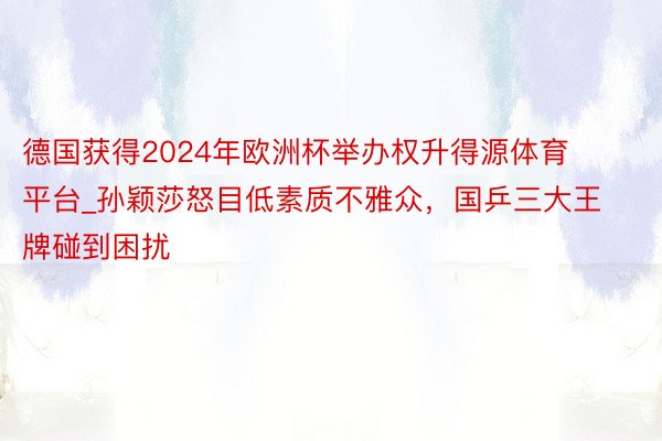 德国获得2024年欧洲杯举办权升得源体育平台_孙颖莎怒目低素质不雅众，国乒三大王牌碰到困扰