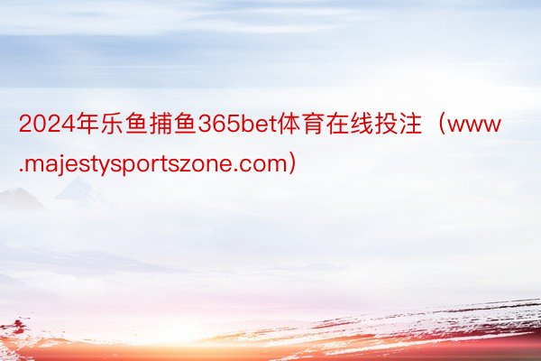 2024年乐鱼捕鱼365bet体育在线投注（www.majestysportszone.com）