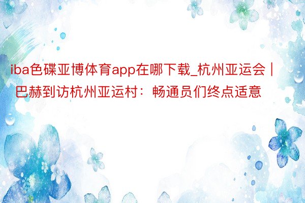 iba色碟亚博体育app在哪下载_杭州亚运会 | 巴赫到访杭州亚运村：畅通员们终点适意