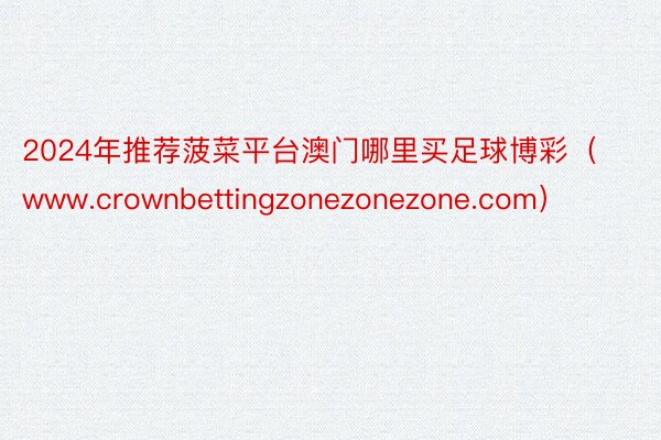 2024年推荐菠菜平台澳门哪里买足球博彩（www.crownbettingzonezonezone.com）