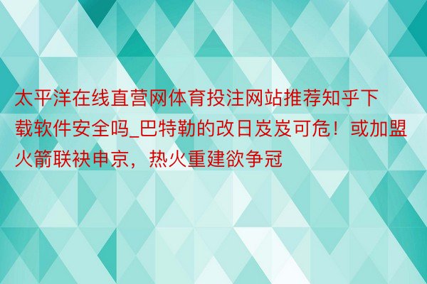 太平洋在线直营网体育投注网站推荐知乎下载软件安全吗_巴特勒的改日岌岌可危！或加盟火箭联袂申京，热火重