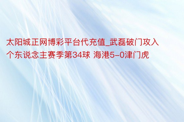 太阳城正网博彩平台代充值_武磊破门攻入个东说念主赛季第34球 海港5-0津门虎