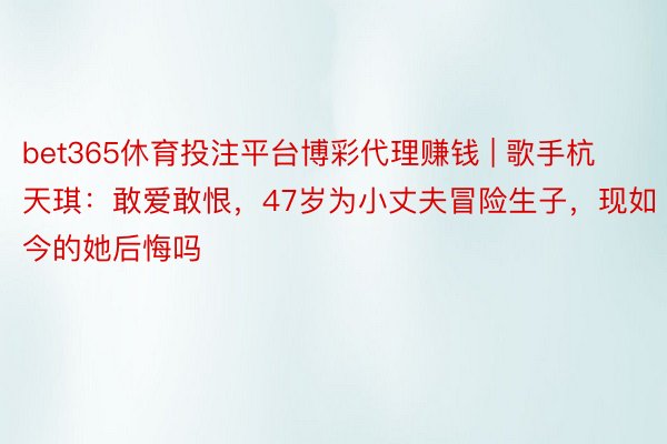 bet365休育投注平台博彩代理赚钱 | 歌手杭天琪：敢爱敢恨，47岁为小丈夫冒险生子，现如今的她后