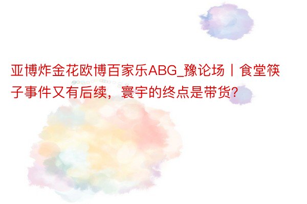 亚博炸金花欧博百家乐ABG_豫论场丨食堂筷子事件又有后续，寰宇的终点是带货？