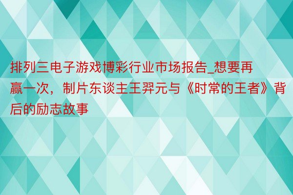 排列三电子游戏博彩行业市场报告_想要再赢一次，制片东谈主王羿元与《时常的王者》背后的励志故事