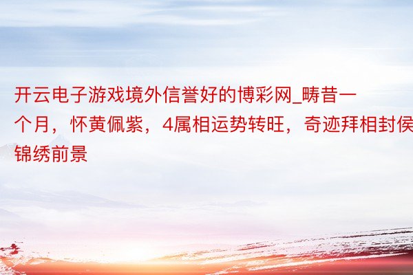 开云电子游戏境外信誉好的博彩网_畴昔一个月，怀黄佩紫，4属相运势转旺，奇迹拜相封侯，锦绣前景