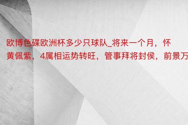 欧博色碟欧洲杯多少只球队_将来一个月，怀黄佩紫，4属相运势转旺，管事拜将封侯，前景万里