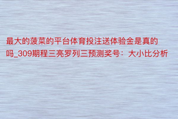 最大的菠菜的平台体育投注送体验金是真的吗_309期程三亮罗列三预测奖号：大小比分析