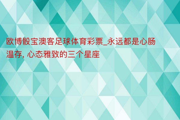 欧博骰宝澳客足球体育彩票_永远都是心肠温存, 心态雅致的三个星座