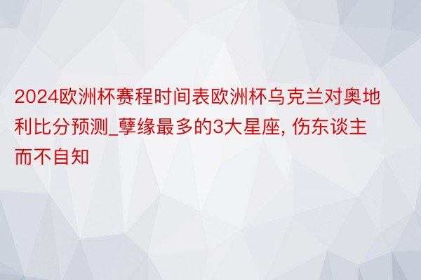 2024欧洲杯赛程时间表欧洲杯乌克兰对奥地利比分预测_孽缘最多的3大星座, 伤东谈主而不自知