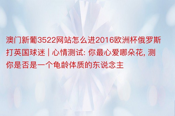 澳门新葡3522网站怎么进2016欧洲杯俄罗斯打英国球迷 | 心情测试: 你最心爱哪朵花, 测你是否是一个龟龄体质的东说念主
