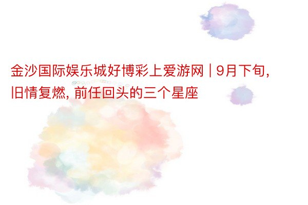 金沙国际娱乐城好博彩上爱游网 | 9月下旬, 旧情复燃, 前任回头的三个星座