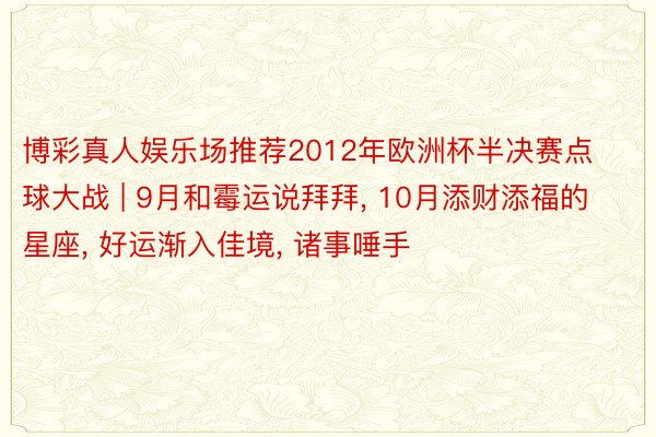 博彩真人娱乐场推荐2012年欧洲杯半决赛点球大战 | 9月和霉运说拜拜, 10月添财添福的星座, 好运渐入佳境, 诸事唾手