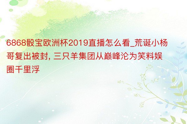 6868骰宝欧洲杯2019直播怎么看_荒诞小杨哥复出被封, 三只羊集团从巅峰沦为笑料娱圈千里浮