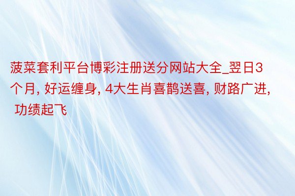 菠菜套利平台博彩注册送分网站大全_翌日3个月, 好运缠身, 4大生肖喜鹊送喜, 财路广进, 功绩起飞