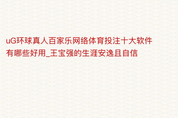 uG环球真人百家乐网络体育投注十大软件有哪些好用_王宝强的生涯安逸且自信