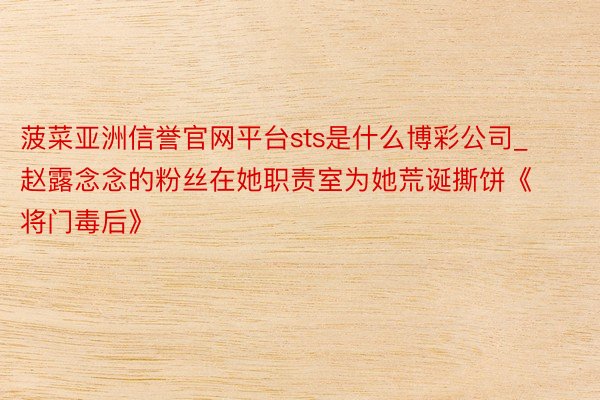 菠菜亚洲信誉官网平台sts是什么博彩公司_赵露念念的粉丝在她职责室为她荒诞撕饼《将门毒后》