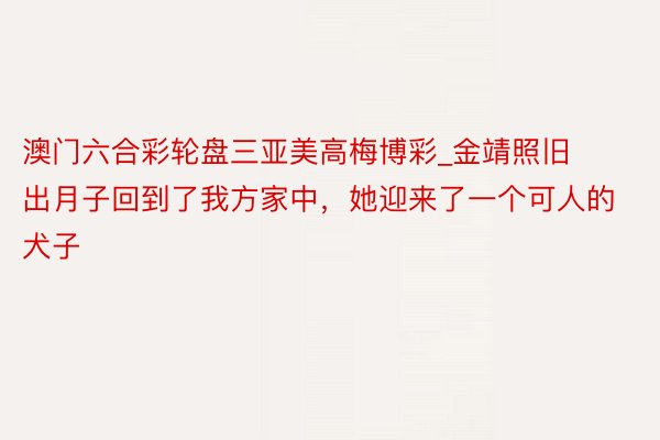 澳门六合彩轮盘三亚美高梅博彩_金靖照旧出月子回到了我方家中，她迎来了一个可人的犬子
