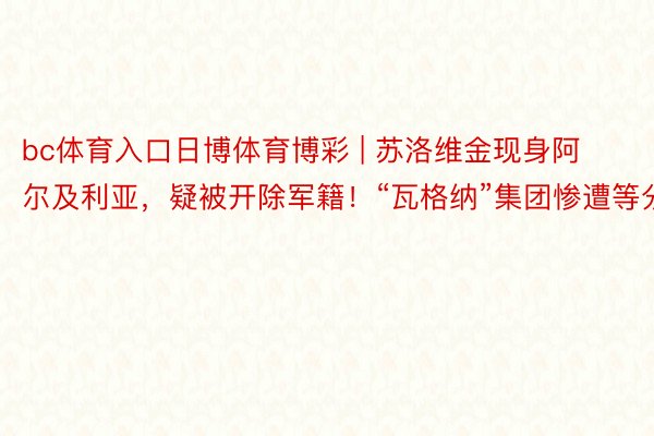 bc体育入口日博体育博彩 | 苏洛维金现身阿尔及利亚，疑被开除军籍！“瓦格纳”集团惨遭等分