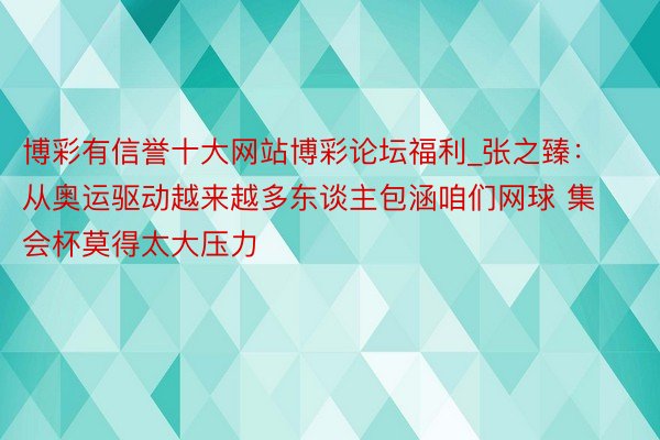 博彩有信誉十大网站博彩论坛福利_张之臻：从奥运驱动越来越多东谈主包涵咱们网球 集会杯莫得太大压力