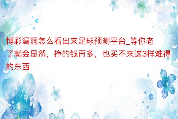 博彩漏洞怎么看出来足球预测平台_等你老了就会显然，挣的钱再多，也买不来这3样难得的东西