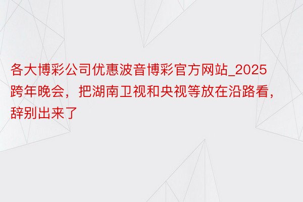 各大博彩公司优惠波音博彩官方网站_2025跨年晚会，把湖南卫视和央视等放在沿路看，辞别出来了