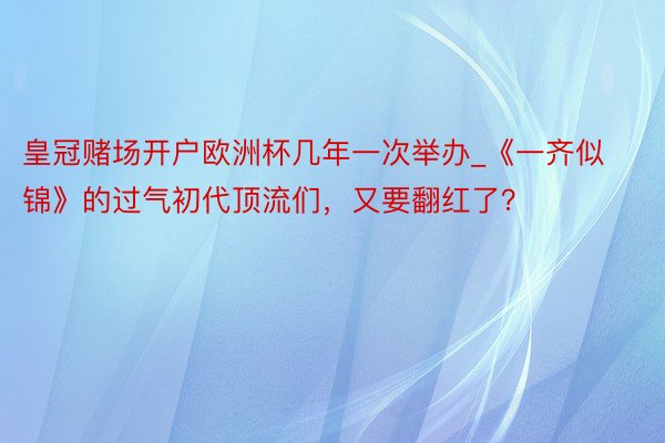 皇冠赌场开户欧洲杯几年一次举办_《一齐似锦》的过气初代顶流们，又要翻红了？