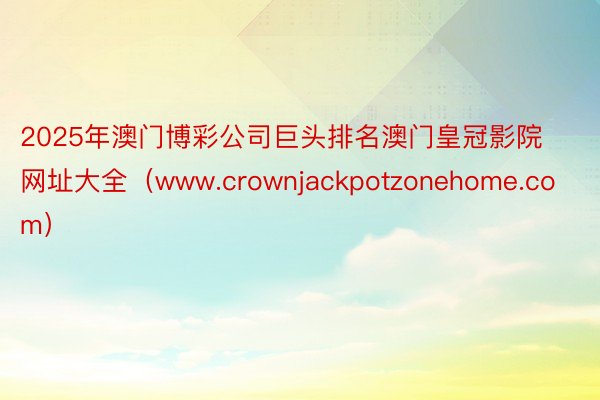 2025年澳门博彩公司巨头排名澳门皇冠影院网址大全（www.crownjackpotzonehome